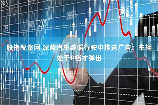 股指配资网 深蓝汽车辟谣行驶中推送广告：车辆处于P档才弹出