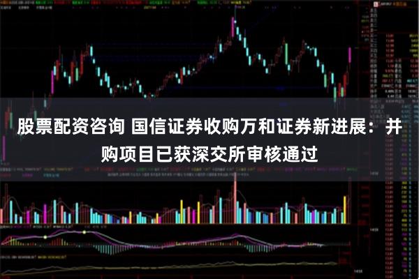 股票配资咨询 国信证券收购万和证券新进展：并购项目已获深交所审核通过