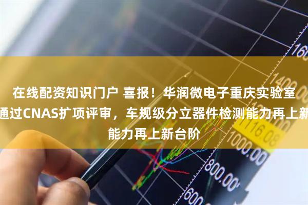 在线配资知识门户 喜报！华润微电子重庆实验室顺利通过CNAS扩项评审，车规级分立器件检测能力再上新台阶