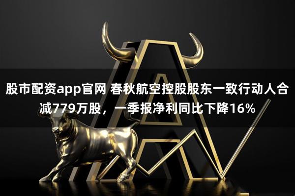 股市配资app官网 春秋航空控股股东一致行动人合减779万股，一季报净利同比下降16%