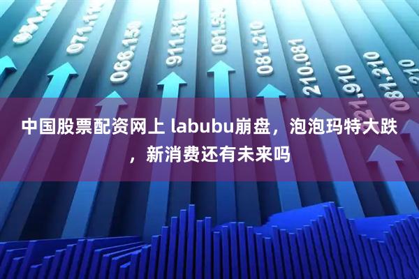 中国股票配资网上 labubu崩盘，泡泡玛特大跌，新消费还有未来吗