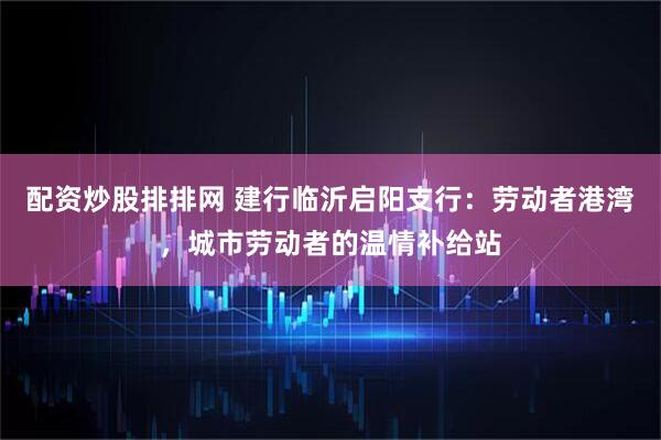 配资炒股排排网 建行临沂启阳支行：劳动者港湾，城市劳动者的温情补给站