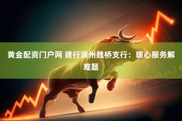 黄金配资门户网 建行滨州魏桥支行：暖心服务解难题