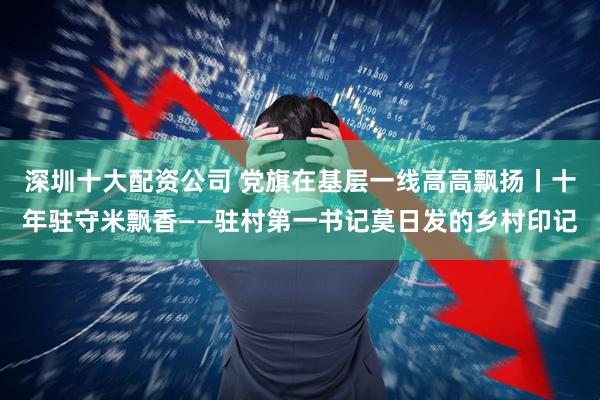 深圳十大配资公司 党旗在基层一线高高飘扬丨十年驻守米飘香——驻村第一书记莫日发的乡村印记