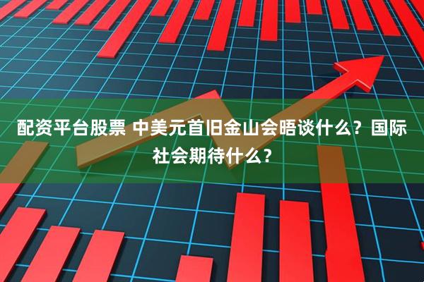 配资平台股票 中美元首旧金山会晤谈什么？国际社会期待什么？