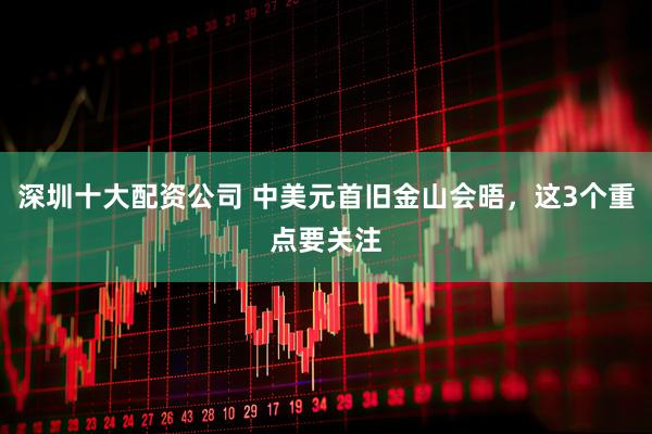 深圳十大配资公司 中美元首旧金山会晤，这3个重点要关注