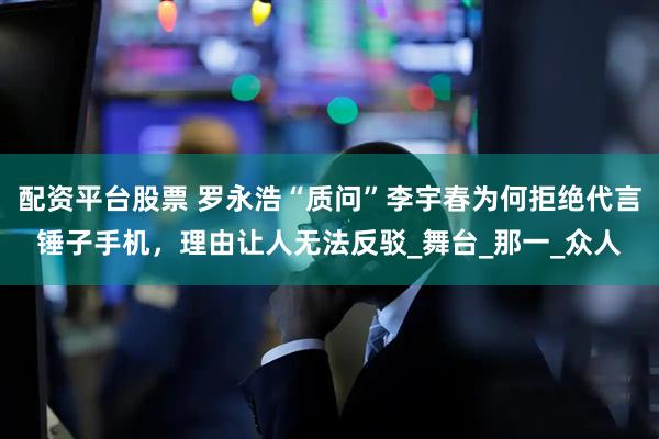 配资平台股票 罗永浩“质问”李宇春为何拒绝代言锤子手机，理由让人无法反驳_舞台_那一_众人