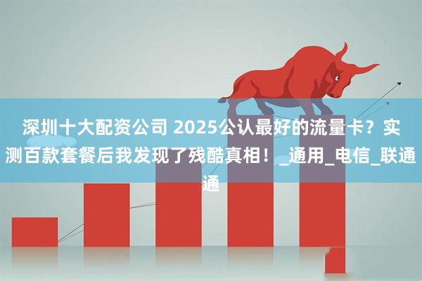 深圳十大配资公司 2025公认最好的流量卡？实测百款套餐后我发现了残酷真相！_通用_电信_联通