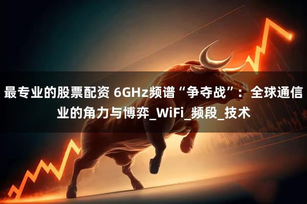 最专业的股票配资 6GHz频谱“争夺战”：全球通信业的角力与博弈_WiFi_频段_技术