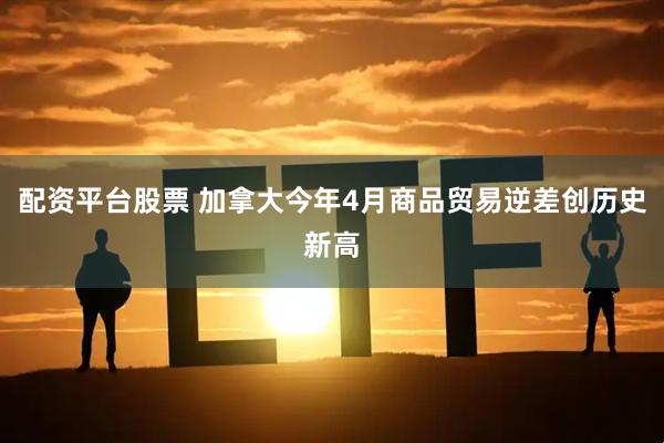 配资平台股票 加拿大今年4月商品贸易逆差创历史新高