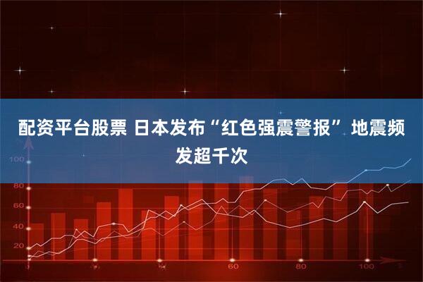 配资平台股票 日本发布“红色强震警报” 地震频发超千次