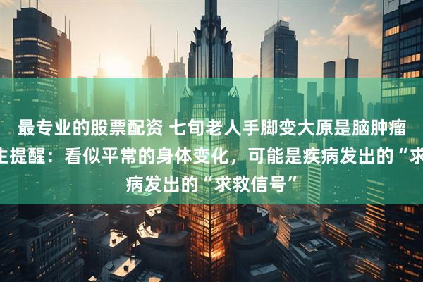 最专业的股票配资 七旬老人手脚变大原是脑肿瘤作祟 医生提醒：看似平常的身体变化，可能是疾病发出的“求救信号”