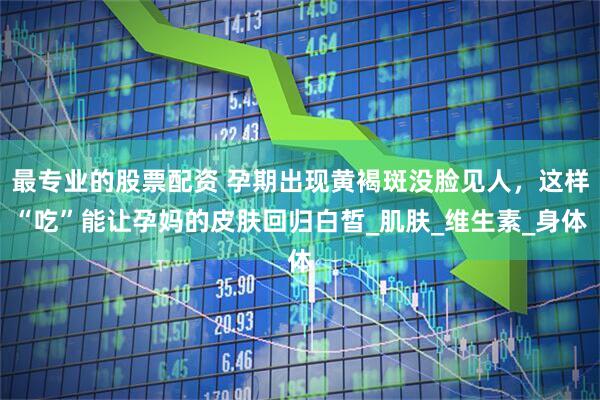 最专业的股票配资 孕期出现黄褐斑没脸见人，这样“吃”能让孕妈的皮肤回归白皙_肌肤_维生素_身体