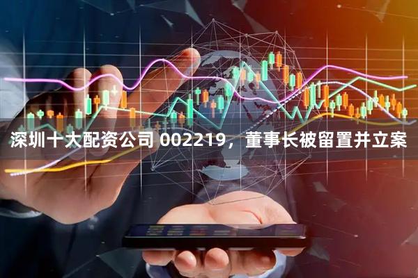 深圳十大配资公司 002219，董事长被留置并立案