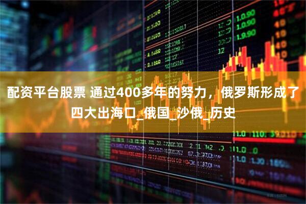 配资平台股票 通过400多年的努力，俄罗斯形成了四大出海口_俄国_沙俄_历史