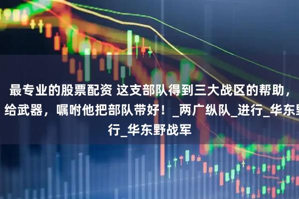 最专业的股票配资 这支部队得到三大战区的帮助，给兵、给武器，嘱咐他把部队带好！_两广纵队_进行_华东野战军
