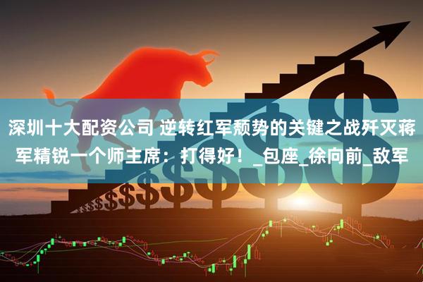 深圳十大配资公司 逆转红军颓势的关键之战歼灭蒋军精锐一个师主席：打得好！_包座_徐向前_敌军