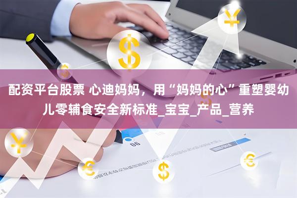 配资平台股票 心迪妈妈，用“妈妈的心”重塑婴幼儿零辅食安全新标准_宝宝_产品_营养