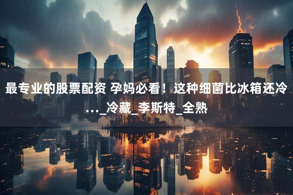 最专业的股票配资 孕妈必看！这种细菌比冰箱还冷…_冷藏_李斯特_全熟