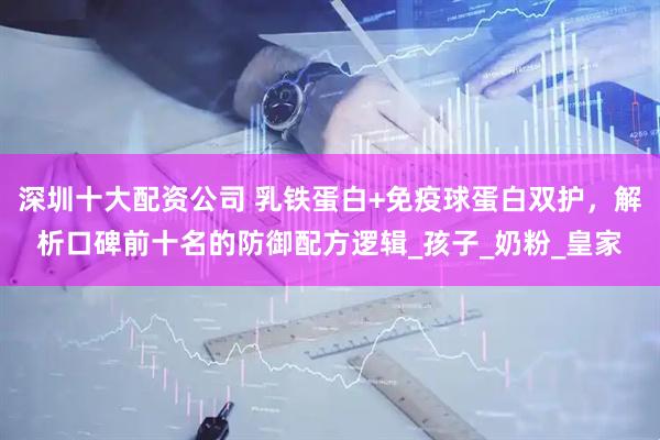 深圳十大配资公司 乳铁蛋白+免疫球蛋白双护，解析口碑前十名的防御配方逻辑_孩子_奶粉_皇家