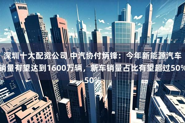 深圳十大配资公司 中汽协付炳锋：今年新能源汽车销量有望达到1600万辆，新车销量占比有望超过50%