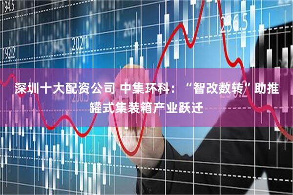 深圳十大配资公司 中集环科：“智改数转”助推罐式集装箱产业跃迁