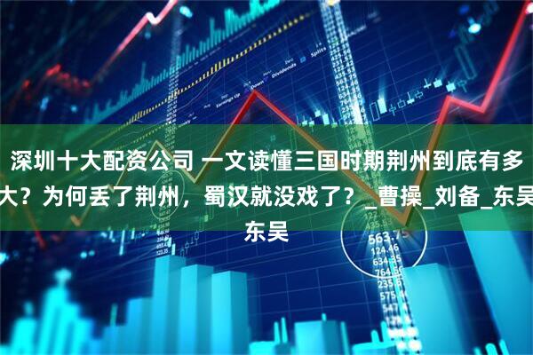 深圳十大配资公司 一文读懂三国时期荆州到底有多大？为何丢了荆州，蜀汉就没戏了？_曹操_刘备_东吴