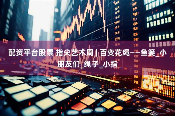 配资平台股票 指尖艺术周 | 百变花绳——鱼篓_小朋友们_绳子_小指