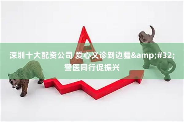 深圳十大配资公司 爱心义诊到边疆&#32;警医同行促振兴