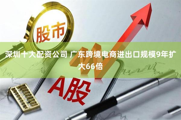 深圳十大配资公司 广东跨境电商进出口规模9年扩大66倍