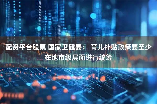 配资平台股票 国家卫健委： 育儿补贴政策要至少在地市级层面进行统筹