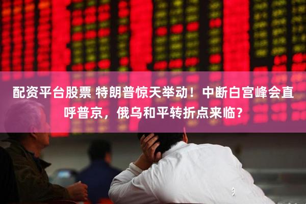 配资平台股票 特朗普惊天举动！中断白宫峰会直呼普京，俄乌和平转折点来临？
