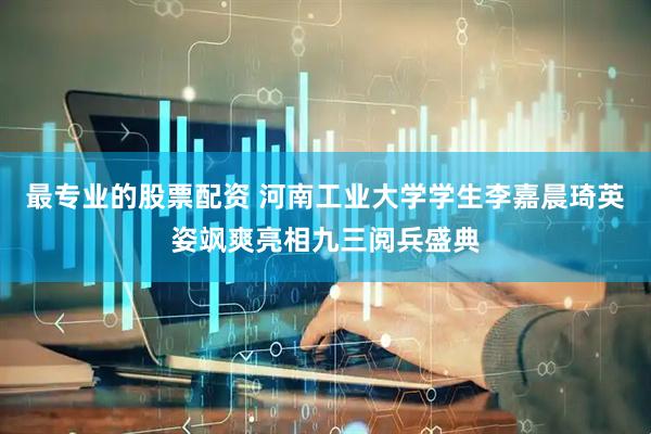 最专业的股票配资 河南工业大学学生李嘉晨琦英姿飒爽亮相九三阅兵盛典