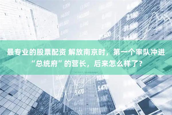 最专业的股票配资 解放南京时，第一个率队冲进“总统府”的营长，后来怎么样了？