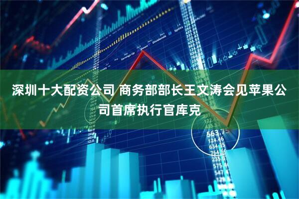 深圳十大配资公司 商务部部长王文涛会见苹果公司首席执行官库克