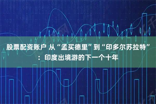 股票配资账户 从“孟买德里”到“印多尔苏拉特”：印度出境游的下一个十年