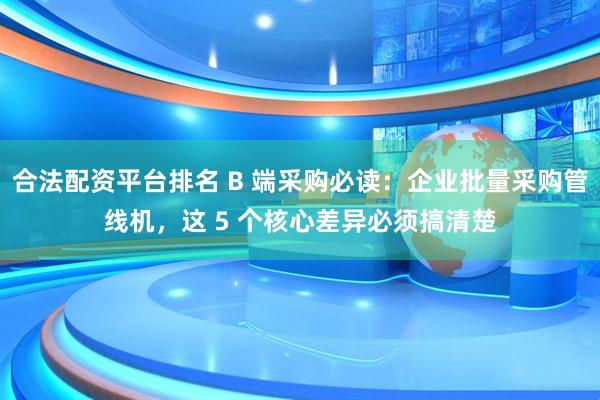 合法配资平台排名 B 端采购必读：企业批量采购管线机，这 5 个核心差异必须搞清楚