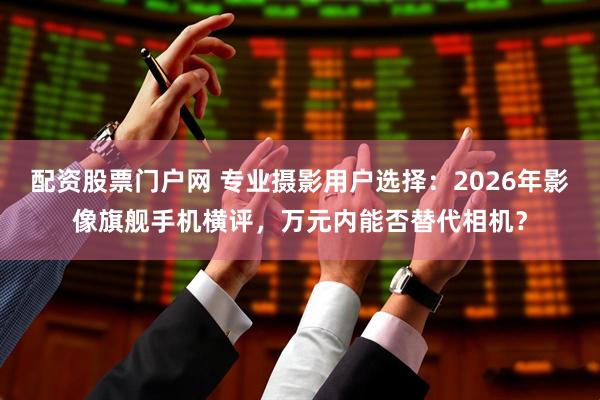 配资股票门户网 专业摄影用户选择：2026年影像旗舰手机横评，万元内能否替代相机？