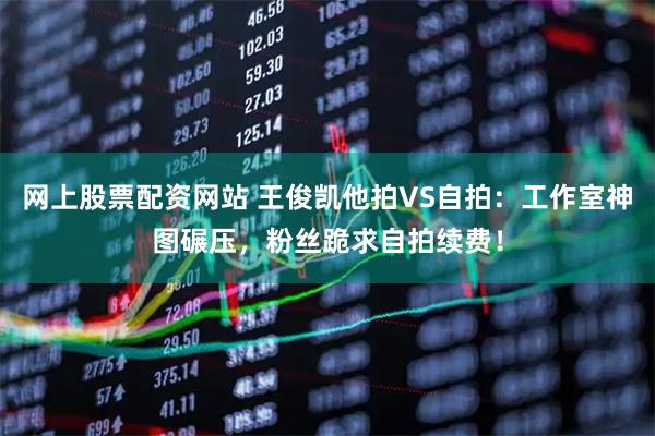 网上股票配资网站 王俊凯他拍VS自拍：工作室神图碾压，粉丝跪求自拍续费！