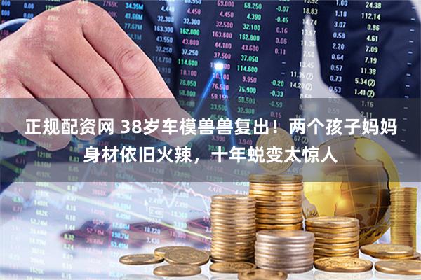 正规配资网 38岁车模兽兽复出！两个孩子妈妈身材依旧火辣，十年蜕变太惊人