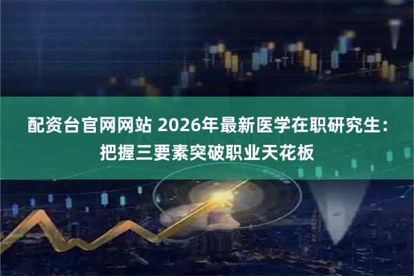 配资台官网网站 2026年最新医学在职研究生：把握三要素突破职业天花板
